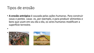 Tipos de erosão
• A erosão antrópica é causada pelas ações humanas. Para construir
casas e pontes casas es, por exemplo, e para produzir alimentos e
bens que usam em seu dia a dia, os seres humanos modificam a
superfície terrestre.
•
•
 