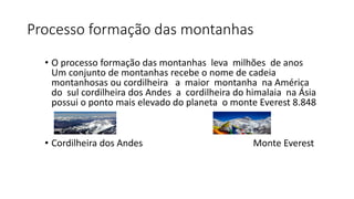 Processo formação das montanhas
• O processo formação das montanhas leva milhões de anos
Um conjunto de montanhas recebe o nome de cadeia
montanhosas ou cordilheira a maior montanha na América
do sul cordilheira dos Andes a cordilheira do himalaia na Ásia
possui o ponto mais elevado do planeta o monte Everest 8.848
• Cordilheira dos Andes Monte Everest
 