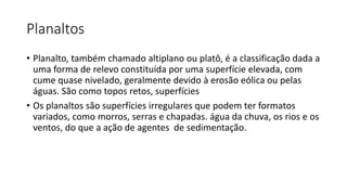 Planaltos
• Planalto, também chamado altiplano ou platô, é a classificação dada a
uma forma de relevo constituída por uma superfície elevada, com
cume quase nivelado, geralmente devido à erosão eólica ou pelas
águas. São como topos retos, superfícies
• Os planaltos são superfícies irregulares que podem ter formatos
variados, como morros, serras e chapadas. água da chuva, os rios e os
ventos, do que a ação de agentes de sedimentação.
 