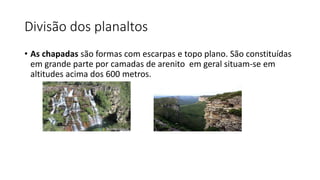 Divisão dos planaltos
• As chapadas são formas com escarpas e topo plano. São constituídas
em grande parte por camadas de arenito em geral situam-se em
altitudes acima dos 600 metros.
 