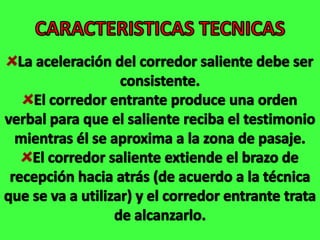CARACTERISTICAS TECNICASLa aceleración del corredor saliente debe ser consistente.El corredor entrante produce una orden verbal para que el saliente reciba el testimonio mientras él se aproxima a la zona de pasaje.El corredor saliente extiende el brazo de recepción hacia atrás (de acuerdo a la técnica que se va a utilizar) y el corredor entrante trata de alcanzarlo.