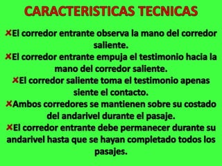 CARACTERISTICAS TECNICASEl corredor entrante observa la mano del corredor saliente.El corredor entrante empuja el testimonio hacia la mano del corredor saliente.El corredor saliente toma el testimonio apenas siente el contacto.Ambos corredores se mantienen sobre su costado del andarivel durante el pasaje.El corredor entrante debe permanecer durante su andarivel hasta que se hayan completado todos los pasajes.