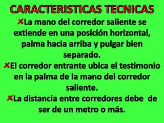 CARACTERISTICAS TECNICASLa mano del corredor saliente se extiende en una posición horizontal, palma hacia arriba y pulgar bien separado.El corredor entrante ubica el testimonio en la palma de la mano del corredor saliente.La distancia entre corredores debe  de ser de un metro o más. 