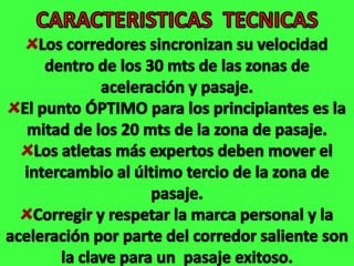 CARACTERISTICAS  TECNICASLos corredores sincronizan su velocidad dentro de los 30 mts de las zonas de aceleración y pasaje.El punto ÓPTIMO para los principiantes es la mitad de los 20 mts de la zona de pasaje.Los atletas más expertos deben mover el intercambio al último tercio de la zona de pasaje.Corregir y respetar la marca personal y la aceleración por parte del corredor saliente son la clave para un  pasaje exitoso.