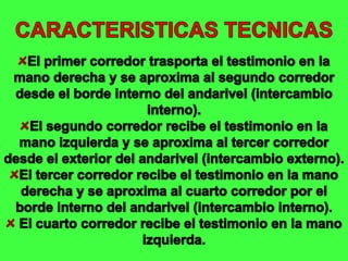 CARACTERISTICAS TECNICASEl primer corredor trasporta el testimonio en la mano derecha y se aproxima al segundo corredor desde el borde interno del andarivel (intercambio interno).El segundo corredor recibe el testimonio en la mano izquierda y se aproxima al tercer corredor desde el exterior del andarivel (intercambio externo).El tercer corredor recibe el testimonio en la mano derecha y se aproxima al cuarto corredor por el borde interno del andarivel (intercambio interno). El cuarto corredor recibe el testimonio en la mano izquierda.