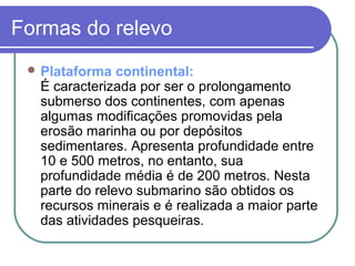 Formas do relevo
  Plataforma  continental:
  É caracterizada por ser o prolongamento
  submerso dos continentes, com apenas
  algumas modificações promovidas pela
  erosão marinha ou por depósitos
  sedimentares. Apresenta profundidade entre
  10 e 500 metros, no entanto, sua
  profundidade média é de 200 metros. Nesta
  parte do relevo submarino são obtidos os
  recursos minerais e é realizada a maior parte
  das atividades pesqueiras.
 
