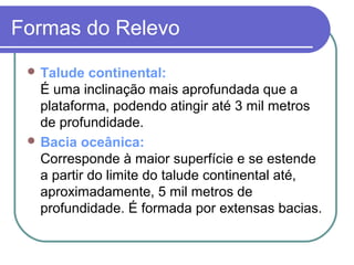Formas do Relevo
  Talude   continental:
   É uma inclinação mais aprofundada que a
   plataforma, podendo atingir até 3 mil metros
   de profundidade.
  Bacia oceânica:
   Corresponde à maior superfície e se estende
   a partir do limite do talude continental até,
   aproximadamente, 5 mil metros de
   profundidade. É formada por extensas bacias.
 