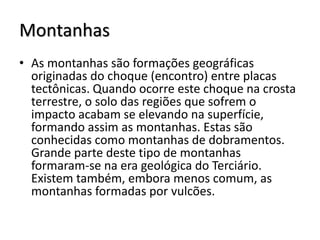 Montanhas
• As montanhas são formações geográficas
originadas do choque (encontro) entre placas
tectônicas. Quando ocorre este choque na crosta
terrestre, o solo das regiões que sofrem o
impacto acabam se elevando na superfície,
formando assim as montanhas. Estas são
conhecidas como montanhas de dobramentos.
Grande parte deste tipo de montanhas
formaram-se na era geológica do Terciário.
Existem também, embora menos comum, as
montanhas formadas por vulcões.

 