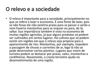 O relevo e a sociedade
• O relevo é importante para a sociedade, principalmente no
que se refere a lazer e economia. É uma fonte de lazer, pois
se não fosse ele não existiria praias para se passar o verão e
nem haveria montanhas para se esquiar ou para, de lá,
saltar. Sua importância também é vista na economia de
muitas regiões agrícolas, já que alguns produtos só podem
ser cultivados em certos lugares. Há cultivos que só podem
existir em regiões em que o relevo seja propício para o
aparecimento de rios. Montanhas, por exemplo, impedem
a passagem de chuvas e correntes de ar, logo lá não se
pode desenvolver certos plantios. Lugares que vivem de
turismo podem se destacar por praias, vales, montanhas e
cordilheiras. Novamente, a crosta terrestre ajuda no
desenvolvimento de uma região.

 