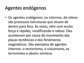Agentes endógenos
• Os agentes endógenos, ou internos, do relevo
são processos estruturais que atuam de
dentro para fora. Às vezes, vêm com muita
força e rapidez, modificando o relevo. Eles
acontecem por causa do movimento das
placas tectônicas e dos fenômenos
magmáticos. São exemplos de agentes
internos: o tectonismo, o vulcanismo, os
terremotos e abalos sísmicos.

 