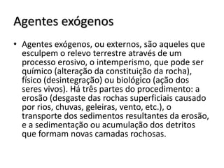 Agentes exógenos
• Agentes exógenos, ou externos, são aqueles que
esculpem o relevo terrestre através de um
processo erosivo, o intemperismo, que pode ser
químico (alteração da constituição da rocha),
físico (desintegração) ou biológico (ação dos
seres vivos). Há três partes do procedimento: a
erosão (desgaste das rochas superficiais causado
por rios, chuvas, geleiras, vento, etc.), o
transporte dos sedimentos resultantes da erosão,
e a sedimentação ou acumulação dos detritos
que formam novas camadas rochosas.

 