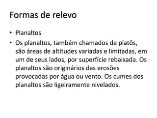 Formas de relevo
• Planaltos
• Os planaltos, também chamados de platôs,
são áreas de altitudes variadas e limitadas, em
um de seus lados, por superfície rebaixada. Os
planaltos são originários das erosões
provocadas por água ou vento. Os cumes dos
planaltos são ligeiramente nivelados.

 
