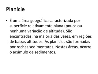 Planície
• É uma área geográfica caracterizada por
superfície relativamente plana (pouca ou
nenhuma variação de altitude). São
encontradas, na maioria das vezes, em regiões
de baixas altitudes. As planícies são formadas
por rochas sedimentares. Nestas áreas, ocorre
o acúmulo de sedimentos.

 