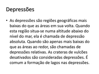 Depressões
• As depressões são regiões geográficas mais
baixas do que as áreas em sua volta. Quando
esta região situa-se numa altitude abaixo do
nível do mar, ela é chamada de depressão
absoluta. Quando são apenas mais baixas do
que as áreas ao redor, são chamadas de
depressões relativas. As crateras de vulcões
desativados são consideradas depressões. É
comum a formação de lagos nas depressões.

 