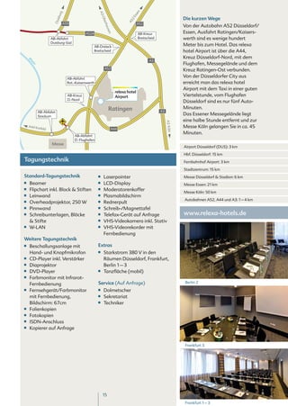 n
                            rg




                                                      A3




                                                                                 sse
                         sbu
                                                                                                                  Die kurzen Wege




                                                                               2E
                                                         Ob
                      Dui




                                                                             A5
                                                           erh
                             A59                                                     A52
                                                                                                                  Von der Autobahn A52 Düsseldorf/




                                                              aus
                                                                                                                  Essen, Ausfahrt Ratingen/Kaisers-




                                                                 en
                                            A524                                     AB-Kreuz
                    AB-Abfahrt                                                       Breitscheid                  werth sind es wenige hundert
                    Duisburg-Süd
                                                   AB-Dreieck                                                     Meter bis zum Hotel. Das relexa
                                                   Breitscheid                                                    hotel Airport ist über die A44,
                                                                                                                  Kreuz Düsseldorf-Nord, mit dem
                                                                                            A3
     Rh




                                                                                                                  Flughafen, Messegelände und dem
       ei
         n




                                                           A52
                                                                                                                  Kreuz Ratingen-Ost verbunden.
                                 AB-Abfahrt
                                                                                                                  Von der Düsseldorfer City aus
                                 Rat.-Kaiserswerth                                                                erreicht man das relexa hotel
                                                                                                                  Airport mit dem Taxi in einer guten
                                                                      relexa hotel
                                 AB-Kreuz                             Airport                                     Viertelstunde, vom Flughafen
                                 D.-Nord
                                                                                                                  Düsseldorf sind es nur fünf Auto-
                                                               Ratingen                                           Minuten.
             AB-Abfahrt                                                                            A3
             Stockum
                                                                                                                  Das Essener Messegelände liegt
                                                                                                                  eine halbe Stunde entfernt und zur




                                                                                                        A3 Köln
     A44 Kre
            feld                                                 A44
                                                                                                                  Messe Köln gelangen Sie in ca. 45
                                                                                                                  Minuten.
                                     AB-Abfahrt
                                     D.-Flughafen
                     Messe
                                                                                                                  Airport Düsseldorf (DUS): 3 km

                                                                                                                  Hbf. Düsseldorf: 15 km
Tagungstechnik                                                                                                    Fernbahnhof Airport: 3 km

                                                                                                                  Stadtzentrum: 15 km
Standard-Tagungstechnik                              ■■   Laserpointer                                            Messe Düsseldorf & Stadion: 6 km
■■    Beamer                                         ■■   LCD-Display                                             Messe Essen: 21 km
■■    Flipchart inkl. Block & Stiften                ■■   Moderatorenkoffer                                       Messe Köln: 50 km
■■    Leinwand                                       ■■   Plasmabildschirm
■■                                                   ■■
                                                                                                                  Autobahnen A52, A44 und A3: 1 – 4 km
      Overheadprojektor, 250 W                            Rednerpult
■■    Pinnwand                                       ■■   Schreib-/Magnettafel
■■    Schreibunterlagen, Blöcke                      ■■   Telefax-Gerät auf Anfrage                               www.relexa-hotels.de
      & Stifte                                       ■■   VHS-Videokamera inkl. Stativ
■■    W-LAN                                          ■■   VHS-Videorekorder mit
                                                          Fernbedienung
Weitere Tagungstechnik
■■    Beschallungsanlage mit                         Extras
      Hand- und Knopfmikrofon                        ■■   Starkstrom 380 V in den
■■    CD-Player inkl. Verstärker                          Räumen Düsseldorf, Frankfurt,
■■    Diaprojektor                                        Berlin 1 – 3
■■    DVD-Player                                     ■■   Tanzfläche (mobil)
■■    Farbmonitor mit Infrarot-
                                                     Service (Auf Anfrage)                                        Berlin 2
      Fernbedienung
■■    Fernsehgerät/Farbmonitor                       ■■   Dolmetscher
      mit Fernbedienung,                             ■■   Sekretariat
      Bildschirm: 67cm                               ■■   Techniker
■■    Folienkopien
■■    Fotokopien
■■    ISDN-Anschluss
■■    Kopierer auf Anfrage


                                                                                                                  Frankfurt 3




                                                          15
                                                                                                                  Frankfurt 1 – 3
 