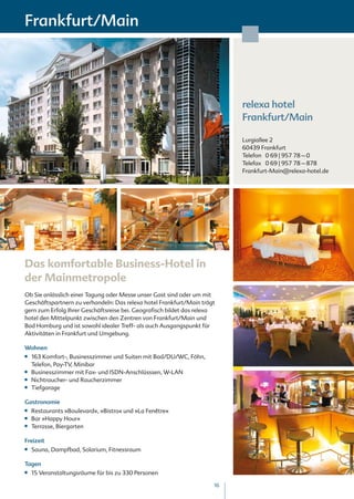 Frankfurt/Main




                                                                           relexa hotel
                                                                           Frankfurt/Main

                                                                           Lurgiallee 2
                                                                           60439 Frankfurt
                                                                           Telefon 0 69 | 957 78 – 0
                                                                           Telefax 0 69 | 957 78 – 878
                                                                           Frankfurt-Main@relexa-hotel.de




Das komfortable Business-Hotel in
der Mainmetropole
Ob Sie anlässlich einer Tagung oder Messe unser Gast sind oder um mit
Geschäftspartnern zu verhandeln: Das relexa hotel Frankfurt/Main trägt
gern zum Erfolg Ihrer Geschäftsreise bei. Geografisch bildet das relexa
hotel den Mittelpunkt zwischen den Zentren von Frankfurt/Main und
Bad Homburg und ist sowohl idealer Treff- als auch Ausgangspunkt für
Aktivitäten in Frankfurt und Umgebung.

Wohnen
■■   163 Komfort-, Businesszimmer und Suiten mit Bad/DU/WC, Föhn,
     Telefon, Pay-TV, Minibar
■■   Businesszimmer mit Fax- und ISDN-Anschlüsssen, W-LAN
■■   Nichtraucher- und Raucherzimmer
■■   Tiefgarage

Gastronomie
■■   Restaurants »Boulevard«, »Bistro« und »La Fenêtre«
■■   Bar »Happy Hour«
■■   Terrasse, Biergarten

Freizeit
■■   Sauna, Dampfbad, Solarium, Fitnessraum

Tagen
■■   15 Veranstaltungsräume für bis zu 330 Personen

                                                                      16
 