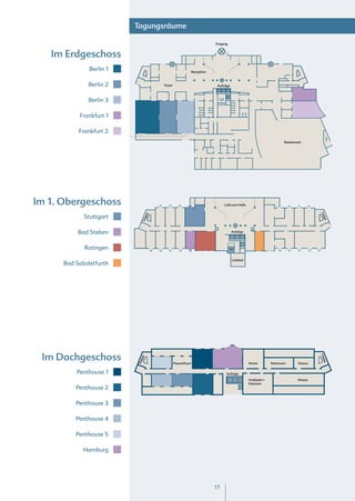 Tagungsräume

                                                                    Eingang


   Im Erdgeschoss
               Berlin 1                                 Rezeption



              Berlin 2                Foyer                          Aufzüge



              Berlin 3

           Frankfurt 1

           Frankfurt 2
                                                                                                              Restaurant




Im 1. Obergeschoss                                                       Luftraum Halle




                                                                                                                                Tre
                                pe




             Stuttgart




                                                                                                                                    p
                                  p




                                                                                                                                  pe
                              Tre




           Bad Steben                                                          Aufzüge




             Ratingen
                                                                               Lichthof
      Bad Salzdetfurth




 Im Dachgeschoss
                                                                                                                                Tre
                              ppe




                                                                                                                                 pep
                          Tre




                                              Pausenfoyer                                 Sauna        Ruheraum       Fitness


          Penthouse 1                                                     Aufzüge
                                                                                          Umkleide +                  Fitness
                                                                                          Solarium
          Penthouse 2

          Penthouse 3

          Penthouse 4

          Penthouse 5

             Hamburg




                                                                    17
 