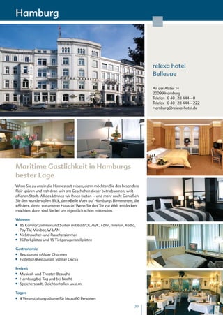 Hamburg




                                                                            relexa hotel
                                                                            Bellevue

                                                                            An der Alster 14
                                                                            20099 Hamburg
                                                                            Telefon 0 40 | 28 444 – 0
                                                                            Telefax 0 40 | 28 444 – 222
                                                                            Hamburg@relexa-hotel.de




Maritime Gastlichkeit in Hamburgs
bester Lage
Wenn Sie zu uns in die Hansestadt reisen, dann möchten Sie das besondere
Flair spüren und nah dran sein am Geschehen dieser betriebsamen, welt-
offenen Stadt. All das können wir Ihnen bieten – und mehr noch: Genießen
Sie den wundervollen Blick, den »Belle Vue« auf Hamburgs Binnenmeer, die
»Alster«, direkt vor unserer Haustür. Wenn Sie das Tor zur Welt entdecken
möchten, dann sind Sie bei uns eigentlich schon mittendrin.

Wohnen
■■   85 Komfortzimmer und Suiten mit Bad/DU/WC, Föhn, Telefon, Radio,
     Pay-TV, Minibar, W-LAN
■■   Nichtraucher- und Raucherzimmer
■■   15 Parkplätze und 15 Tiefgaragenstellplätze

Gastronomie
■■   Restaurant »Alster Charme«
■■   Hotelbar/Restaurant »Unter Deck«

Freizeit
■■   Musical- und Theater-Besuche
■■   Hamburg bei Tag und bei Nacht
■■   Speicherstadt, Deichtorhallen u.v.a.m.

Tagen
■■   4 Veranstaltungsräume für bis zu 60 Personen

                                                                      20
 