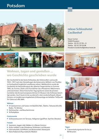 Potsdam




                                                                                    relexa Schlosshotel
                                                                                    Cecilienhof

                                                                                    Neuer Garten
                                                                                    14469 Potsdam
                                                                                    Telefon 03 31 | 37 05 – 0
                                                                                    Telefax 03 31 | 29 24 98
                                                                                    Potsdam.Cecilienhof@relexa-hotel.de




Wohnen, tagen und genießen …
wo Geschichte geschrieben wurde
Der Cecilienhof ist der letzte Schlossbau der Hohenzollern und wurde
1914 – 1917 nach den Vorstellungen des Kaisersohns Wilhelm von Preußen
im Fachwerkstil englischer Landhäuser erbaut. Weltberühmt wurde der
Cecilienhof als Verhandlungsort der alliierten Siegermächte im Sommer
1945, als Truman, Stalin und Churchill hier das »Potsdamer Abkommen«
unterzeichneten. Diese historischen Tagungsräume sowie die privaten
Gemächer des Kronprinzenpaares können im Museum des Schlosses besich-
tigt werden. Auch heute ist die wundervoll in den Landschaftspark »Neuer
Garten« am Jungfernsee eingebettete Schlossanlage ein beliebter Treffpunkt
für Gäste aus aller Welt.

Wohnen
■■   41 Gästezimmer und Suiten mit Bad/DU/WC, Telefon, Teilweise W-LAN,
     Radio, TV, Minibar
■■   Nichtraucher- und Raucherzimmer
■■   16 Parkplätze

Gastronomie
■■   Schlossrestaurant mit Terrasse, Hofgarten (geöffnet: April bis Oktober)

Freizeit
■■   Spazieren, Joggen oder Walken im »Neuen Garten«
■■   Kultur erleben in den Potsdamer Schlössern und Museen                     Tagen
■■   Fahrradverleih, Schifffahrt und Bootsverleih, Kletterpark                 ■■   7 Veranstaltungsräume für bis zu
■■   Naturheilpraxis/Ayurvedische Medizin                                           90 Personen

                                                                          24
 