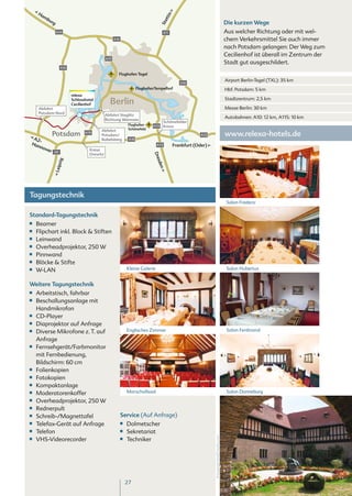 Ha




                                                                                         n
         mb




                                                                                      tti
           ur
                                                                                                                                            Die kurzen Wege




                                                                                 S te
             g

                 A24                                                                A11                                                     Aus welcher Richtung oder mit wel-
                                                    A10                                                                                     chem Verkehrsmittel Sie auch immer
                                                                                                                                            nach Potsdam gelangen: Der Weg zum
                                                                                                                                            Cecilienhof ist überall im Zentrum der
                                             A111
                                                                                                                                            Stadt gut ausgeschildert.
                    A10
                                                      Flughafen Tegel
                                                                                                                                            Airport Berlin-Tegel (TXL): 35 km
                                                                                                A10
                                                                      FlughafenTempelhof                                                    Hbf. Potsdam: 5 km
                          relexa
                          Schlosshotel
                          Cecilienhof          Berlin                                                                                       Stadtzentrum: 2,5 km

      Abfahrt                                                                                                                               Messe Berlin: 30 km
      Potsdam Nord
                                             Abfahrt Steglitz
                                             Richtung Wannsee
                                                                                                                                            Autobahnen: A10: 12 km, A115: 10 km
                                                                                   Schönefelder
                                                                Flughafen     A113 Kreuz
                                         Abfahrt                Schönefeld

  A2-
               Potsdam           A115
                                         Potsdam/                                                         A12                               www.relexa-hotels.de
                                         Babelsberg             A10
 Han                                                                            A13          Frankfurt (Oder)
     n ove
           r                       Kreuz
               A9
                                   Drewitz                                    Dre
                 zig




                                                                                sde
               Leip




                                                                                 n




Tagungstechnik
                                                                                                                                            Salon Frederic

Standard-Tagungstechnik
■■   Beamer
■■   Flipchart inkl. Block & Stiften
■■   Leinwand
■■   Overheadprojektor, 250 W
■■   Pinnwand
■■   Blöcke & Stifte
■■   W-LAN                                                     Kleine Galerie                                                               Salon Hubertus


Weitere Tagungstechnik
■■   Arbeitstisch, fahrbar
■■   Beschallungsanlage mit
     Handmikrofon
■■   CD-Player
■■   Diaprojektor auf Anfrage
■■   Diverse Mikrofone z. T. auf                               Englisches Zimmer                                                            Salon Ferdinand

     Anfrage
■■   Fernsehgerät/Farbmonitor
     mit Fernbedienung,
     Bildschirm: 60 cm
■■   Folienkopien
■■   Fotokopien
■■   Kompaktanlage
■■   Moderatorenkoffer                                         Marschallsaal                                                                Salon Danneburg
■■   Overheadprojektor, 250 W
■■   Rednerpult
■■   Schreib-/Magnettafel                                 Service (Auf Anfrage)
■■   Telefax-Gerät auf Anfrage                            ■■   Dolmetscher
■■   Telefon                                              ■■   Sekretariat
                                                                                                                Prinzengarten©Fotolia.com




■■   VHS-Videorecorder                                    ■■   Techniker




                                                               27
 