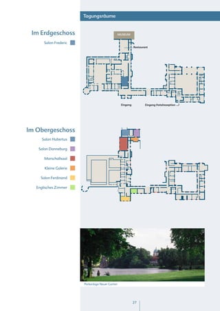 Tagungsräume


 Im Erdgeschoss                                   MUSEUM


       Salon Frederic
                                                             Restaurant




                                                   Eingang           Eingang Hotelrezeption




Im Obergeschoss
      Salon Hubertus

    Salon Danneburg

       Marschallsaal

       Kleine Galerie

     Salon Ferdinand

   Englisches Zimmer




                        Parkanlage Neuer Garten




                                                             27
 