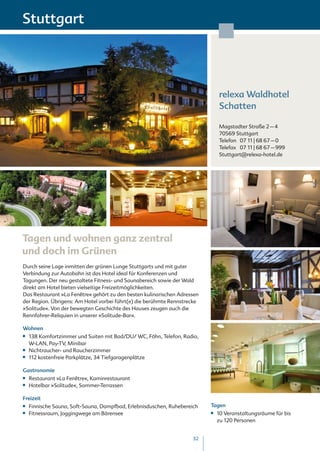 Stuttgart




                                                                                relexa Waldhotel
                                                                                Schatten

                                                                                Magstadter Straße 2 – 4
                                                                                70569 Stuttgart
                                                                                Telefon 07 11 | 68 67 – 0
                                                                                Telefax 07 11 | 68 67 – 999
                                                                                Stuttgart@relexa-hotel.de




Tagen und wohnen ganz zentral
und doch im Grünen
Durch seine Lage inmitten der grünen Lunge Stuttgarts und mit guter
Verbindung zur Autobahn ist das Hotel ideal für Konferenzen und
Tagungen. Der neu gestaltete Fitness- und Saunabereich sowie der Wald
direkt am Hotel bieten vielseitige Freizeitmöglichkeiten.
Das Restaurant »La Fenêtre« gehört zu den besten kulinarischen Adressen
der Region. Übrigens: Am Hotel vorbei führt(e) die berühmte Rennstrecke
»Solitude«. Von der bewegten Geschichte des Hauses zeugen auch die
Rennfahrer-Reliquien in unserer »Solitude-Bar«.

Wohnen
■■   138 Komfortzimmer und Suiten mit Bad/DU/ WC, Föhn, Telefon, Radio,
     W-LAN, Pay-TV, Minibar
■■   Nichtraucher- und Raucherzimmer
■■   112 kostenfreie Parkplätze, 34 Tiefgaragenplätze

Gastronomie
■■   Restaurant »La Fenêtre«, Kaminrestaurant
■■   Hotelbar »Solitude«, Sommer-Terrassen

Freizeit
■■   Finnische Sauna, Soft-Sauna, Dampfbad, Erlebnisduschen, Ruhebereich   Tagen
■■   Fitnessraum, Joggingwege am Bärensee                                  ■■   10 Veranstaltungsräume für bis
                                                                                zu 120 Personen


                                                                      32
 