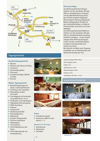 ABD
                                                                                         Die kurzen Wege
                                             nn
        Leonberg
                             A81 H    eilbro                                             Aus Richtung München/Singen:
                                                                                         Anfahrt von der Autobahn A8 oder
      A8                    Schillerhöhe                                                 A81 am Autobahnkreuz Stuttgart
Ka                                                                                       auf die A831/B14 Richtung Stutt-
  rls
      ru                                                                 Messe           gart. B14 bis Ausfahrt Magstadt
        he                   relexa
                             Waldhotel                                                   (Kreisverkehr), Richtung Magstadt/
                             Schatten                                        Hbf         Büsnau (Magstadter Straße) auf
                                                                 B14         Stuttgart
 Magstadt                                                                                der Landstraße bleiben, es folgt ein
                                                                             City
                                    B14            Schattenring                          Hinweisschild, nach links zum Hotel
                      Büsnau                                                             abbiegen.
                               A831               Universität          Ausfahrt          Aus Richtung Karlsruhe/Heilbronn:
                                                                       Degerloch         Anfahrt von der Autobahn A8 oder
Sindelfingen
Böbelfingen                                                                              A81 am Autobahndreieck Leonberg,
                     A81                                                        A8       Ausfahrt Leonberg – an der Ampel-
                                ABK                                                      anlage rechts Richtung Stuttgart,
                                                                               München
                   Singen




                                Stuttgart                                                5,5 km auf der Landstraße bleiben,
                                                                       B27               es folgt ein Hinweisschild nach
                                                                                         rechts zum Hotel.
                                                                                         Bei Ankunft mit Bahn oder Flugzeug
                                                                                         empfehlen wir am Wochenende und
                                                                                         abends die Anreise per Taxi.
 Tagungstechnik
                                                                                         Airport Stuttgart (STR): 18 km
 Standard-Tagungstechnik
                                                                                         Hbf. Stuttgart: 10 km
 ■■   Beamer
 ■■
                                                                                         S-Bhf.: 5 km
      Flipchart inkl. Block & Stiften
 ■■   Leinwand                                                                           Stadtzentrum: 10 km
 ■■   Overheadprojektor                                                                  Messe Stuttgart: 18 km
 ■■   Pinnwand                                                                           Stadion: 13 km
 ■■   Schreibunterlagen, Blöcke
                                                    Solitude 1 und 2                     Autobahnen A8, A81: 1 – 4 km
      & Stifte
 ■■   W-LAN
                                                                                         www.relexa-hotels.de
 Weitere Tagungstechnik
 ■■   Beschallungsanlage mit
      Hand- und Knopfmikrofon
 ■■   CD-Player inkl. Verstärker
 ■■   Diaprojektor Kodak                            Salon 1
      Caroussel
 ■■   Fernsehgerät mit Fernbedie-
      nung, Bildschirm: 72 cm
                                                                                         Bauernstube
 ■■   Fotokopien und Folienkopien
 ■■   Highspeed-Internetzugang
 ■■   ISDN-Anschluss
 ■■   Kopierer
                                                    Salon 2
 ■■   Laserpointer
 ■■   Moderatorenkoffer
 ■■   Plasmabildschirm                        Extras
 ■■   Rednerpult                              ■■    Tanzfläche (mobil)
 ■■                                           ■■                                         Schattenstube
      Schreib-/Magnettafel                          Starkstrom 380 V in den
 ■■   Tel./Fax-Anschlüsse                           Salons 1 – 3
 ■■   Telefaxgerät
 ■■   TV-Anschluss                            Service (Auf Anfrage)
 ■■   VHS-Videokamera inkl.                   ■■    Dolmetscher
      Stativ                                  ■■    Sekretariat
 ■■   VHS-Videorekorder mit                   ■■    Techniker
      Fernbedienung
                                                                                         Postkutsche
                                                   35
 