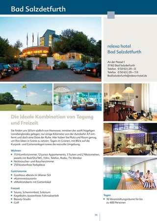 Bad Salzdetfurth




                                                                                   relexa hotel
                                                                                   Bad Salzdetfurth

                                                                                   An der Peesel 1
                                                                                   31162 Bad Salzdetfurth
                                                                                   Telefon 0 50 63 | 29 – 0
                                                                                   Telefax 0 50 63 | 29 – 113
                                                                                   BadSalzdetfurth@relexa-hotel.de




Die ideale Kombination von Tagung
und Freizeit
Sie finden uns 50 km südlich von Hannover, inmitten des sanft hügeligen
Leineberglandes gelegen, nur einige Kilometer von der Autobahn A7 ent-
fernt und doch eine Oase der Ruhe. Hier haben Sie Platz und Raum genug,
um Ihre Ideen in Szene zu setzen: Tagen im Grünen, mit Blick auf die
Kurpark- und Gartenanlagen sowie die reizvolle Umgebung.

Wohnen
■■   113 Komfortzimmer, 12 Junior Appartements, 3 Suiten und 2 Maisonetten,
     jeweils mit Bad/DU/WC, Föhn, Telefon, Radio, TV, Minibar
■■   Nichtraucher- und Raucherzimmer
■■   250 kostenfreie Parkplätze

Gastronomie
■■   Gasthaus »Beisl« im Wiener Stil
■■   »Kaminrestaurant«
■■   »Marktstüberl« mit Gartenlokal

Freizeit
■■   Sauna, Schwimmbad, Solarium
■■   Kegelbahn, kostenfreier Fahrradverleih                                   Tagen
■■   Beauty-Studio                                                            ■■   16 Veranstaltungsräume für bis
■■   Golf                                                                          zu 400 Personen



                                                                      36
 