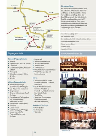 burg
                         Ham
         Osnabrück
                                                                                                 Die kurzen Wege
           A2
                                                                                                 Mit dem Auto kommend verlässt man
                                                             A2                                  die Autobahn A7 zwischen Hannover
          Hannover
                                                                                       Berlin
                                                                                                 und Kassel an der Raststätte »Hildes-
                                                                                                 heimer Börde« und folgt 9 km der
                               A7                                           Peine
                                                                                                 Beschilderung nach Bad Salzdetfurth.
                                                                                                 Das Messegelände Hannover ist 25
                                                                                          eig
                                                                                       chw
                                                                      1          Bra
                                                                                    uns          Autominuten entfernt. Den Haupt-
                                              AB-Abfahrt                                         bahnhof Hannover erreichen Sie in 30
                                              Hildesheim
                                                                                                 Minuten und den Flughafen Hannover
                         Hildesheim
                     1
                                                   Sonderabfahrt                                 Langenhagen in 45 Minuten.
                                                   Raststätte                    Braunschweig
                                                   Hildesheimer Börde
                                                                                     A39

                                       243
                                                                                                 Airport Hannover (HAJ): 65 km
                                                                                    AB-Dreieck
                                                   Groß Düngen                      Salzgitter   Hbf. Hildesheim: 15 km
             relexa hotel
             Bad Salzdetfurth                           Wesseln                                  Bhf. Bad Salzdetfurth, DB-Haltestelle Solebad: 0,3 km
                                                                            A7
                                                                                                 Stadtzentrum Hildesheim: 15 km
                                                                       el
                                                                                                 Messe Hannover: 35 km
                                                                   Kass


                                             Bad
                                             Salzdetfurth                        AB-Abfahrt      Golfplatz: 3 km
                                       ld




                                                             243                 Bockenem
                                     fe
                                   Al




                                                                                                 Autobahn A7: 9 km


Tagungstechnik                                                                                   www.relexa-hotels.de

Standard-Tagungstechnik                            ■■   Rednerpult
■■   Beamer                                        ■■   Schreib-/Magnettafel
■■   Flipchart inkl. Block & Stiften               ■■   Tel./Fax-Anschlüsse
■■   Leinwand                                      ■■   Telefax-Gerät
■■   Overheadprojektor, 400 oder                   ■■   TV-Anschluss
     500 W                                         ■■   VHS-Videokamera inkl. Stativ
■■   Pinnwand                                      ■■   VHS-Videorekorder mit                     Berlin 1 – 4
■■   Schreibunterlagen, Blöcke                          Fernbedienung
     & Stifte
■■   W-LAN                                         Extras
                                                   ■■   Starkstrom 380 V in den
Weitere Tagungstechnik                                  Räumen Potsdam 1 – 3 und
■■   Beschallungsanlage                                 Berlin 1 – 4
     (Funkmikro auf Anfrage)                       ■■   ISDN-Anschluss in den
■■   CD-Player inkl. Verstärker                         Räumen Potsdam 2,                         Stuttgart
■■   Diaprojektor                                       Berlin 1 – 4, Hildesheim und
■■   Diverse Mikrofone z. T. auf                        Bad Salzdetfurth
     Anfrage                                       ■■   Tanzfläche
■■   Fernsehgerät/Farbmonitor                      ■■   Separater Eingang zum
     mit Fernbedienung,                                 Konferenzbereich
     Bildschirm: 70 cm                                  (Räume Berlin 1 – 4)
■■   Fotokopien, Folienkopien
■■   Kopierer                                      Service (Auf Anfrage)
                                                                                                  Gelber Salon
■■   Laserpointer                                  ■■   Dolmetscher
■■   LCD-Display auf Anfrage                       ■■   Sekretariat
■■   Moderatorenkoffer                             ■■   Techniker
■■   Plasmabildschirm auf
     Anfrage




                                                                                                  Potsdam 1 – 3
                                                        39
 