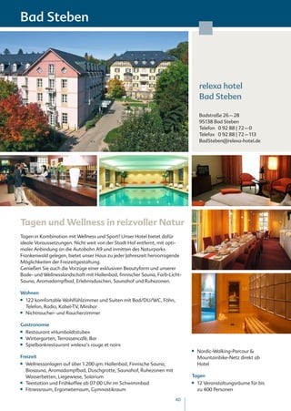 Bad Steben




                                                                                 relexa hotel
                                                                                 Bad Steben

                                                                                 Badstraße 26 – 28
                                                                                 95138 Bad Steben
                                                                                 Telefon 0 92 88 | 72 – 0
                                                                                 Telefax 0 92 88 | 72 – 113
                                                                                 BadSteben@relexa-hotel.de




Tagen und Wellness in reizvoller Natur
Tagen in Kombination mit Wellness und Sport? Unser Hotel bietet dafür
ideale Voraussetzungen. Nicht weit von der Stadt Hof entfernt, mit opti-
maler Anbindung an die Autobahn A9 und inmitten des Naturparks
Frankenwald gelegen, bietet unser Haus zu jeder Jahreszeit hervorragende
Möglichkeiten der Freizeitgestaltung.
Genießen Sie auch die Vorzüge einer exklusiven Beautyfarm und unserer
Bade- und Wellnesslandschaft mit Hallenbad, finnischer Sauna, Farb-Licht-
Sauna, Aromadampfbad, Erlebnisduschen, Saunahof und Ruhezonen.

Wohnen
■■   122 komfortable Wohlfühlzimmer und Suiten mit Bad/DU/WC, Föhn,
     Telefon, Radio, Kabel-TV, Minibar
■■   Nichtraucher- und Raucherzimmer

Gastronomie
■■   Restaurant »Humboldtstube«
■■   Wintergarten, Terrassencafé, Bar
■■   Spielbankrestaurant »relexa’s rouge et noir«
                                                                            ■■   Nordic-Walking-Parcour &
Freizeit                                                                         Mountainbike-Netz direkt ab
■■   Wellnessanlagen auf über 1.200 qm: Hallenbad, Finnische Sauna,              Hotel
     Biosauna, Aromadampfbad, Duschgrotte, Saunahof, Ruhezonen mit
     Wasserbetten, Liegewiese, Solarium                                     Tagen
■■   Teestation und Frühkaffee ab 07:00 Uhr im Schwimmbad                   ■■   12 Veranstaltungsräume für bis
■■   Fitnessraum, Ergometerraum, Gymnastikraum                                   zu 400 Personen

                                                                      40
 
