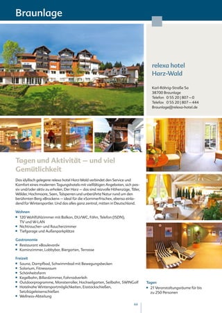 Braunlage




                                                                                      relexa hotel
                                                                                      Harz-Wald

                                                                                      Karl-Röhrig-Straße 5a
                                                                                      38700 Braunlage
                                                                                      Telefon 0 55 20 | 807 – 0
                                                                                      Telefax 0 55 20 | 807 – 444
                                                                                      Braunlage@relexa-hotel.de




Tagen und Aktivität – und viel
Gemütlichkeit
Das idyllisch gelegene relexa hotel Harz-Wald verbindet den Service und
Komfort eines modernen Tagungshotels mit vielfältigen Angeboten, sich pas-
siv und/oder aktiv zu erholen. Der Harz – das sind reizvolle Höhenzüge, Täler,
Wälder, Hochmoore, Seen, Talsperren und unberührte Natur rund um den
berühmten Berg »Brocken« – ideal für die »Sommerfrische«, ebenso einla-
dend für Wintersportler. Und das alles ganz zentral, mitten in Deutschland.

Wohnen
■■ 120 Wohlfühlzimmer mit Balkon, DU/WC, Föhn, Telefon (ISDN),
   TV und W-LAN
■■ Nichtraucher- und Raucherzimmer

■■ Tiefgarage und Außenparkplätze



Gastronomie
■■ Restaurant »Boulevard«
■■ Kaminzimmer, Lobbybar, Biergarten, Terrasse



Freizeit
■■ Sauna, Dampfbad, Schwimmbad mit Bewegungsbecken
■■ Solarium, Fitnessraum

■■ Schönheitsfarm

■■ Kegelbahn, Billardzimmer, Fahrradverleih

■■ Outdoorprogramme, Monsterroller, Hochseilgarten, Seilbahn, SWINGolf           Tagen
■■ Hotelnahe Wintersportmöglichkeiten, Eisstockschießen,                         ■■21 Veranstaltungsräume für bis
   Setzbügeleisenschießen                                                          zu 250 Personen
■■ Wellness-Abteilung



                                                                          44
 