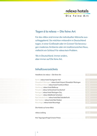Tagen à la relexa – Die feine Art

Für das »Wo« sind immer die individuellen Wünsche aus-
schlaggebend. Sie möchten mittendrin in Deutschland
tagen, in einer Großstadt oder im Grünen? Sie bevorzu-
gen modernes Ambiente oder ein traditionsreiches Haus,
vielleicht ein Schloss? Für relexa kein Problem.

10x in Deutschland. Immer anders,
aber immer auf Die feine Art.




Inhaltsverzeichnis
Hotellerie à la relexa – Die feine Art . . . . . . . . . . . . . . . . . . . . . . . . . . . . . . . . . . . . . . . . . . . . . . . . . . . .    S. 6


Berlin | relexa hotel Stuttgarter Hof . . . . . . . . . . . . . . . . . . . . . . . . . . . . . . . . . . . . . . . . . . . . . . . . . . . . .   S. 8
Düsseldorf-Ratingen | relexa hotel Airport Düsseldorf-Ratingen                                                                        .......     S. 12
Frankfaurt/Main | relexa hotel Frankfurt/Main                                                      ..................................             S. 16
Hamburg | relexa hotel Bellevue                                     ..........................................................                    S. 20
Potsdam | relexa Schlosshotel Cecilienhof . . . . . . . . . . . . . . . . . . . . . . . . . . . . . . . . . . . . . . . . . . .                   S. 24
Ratingen | relexa hotel Ratingen-City                                         ..................................................                  S. 28
Stuttgart | relexa Waldhotel Schatten                                           .................................................                 S. 32
Bad Salzdetfurth | relexa hotel Bad Salzdetfurth                                                       ...............................            S. 36
Bad Steben | relexa hotel Bad Steben                                            .................................................                 S. 40
Braunlage | relexa hotel Braunlage                                         .....................................................                  S. 44


Die Hotels auf einen Blick                             ....................................................................                       S. 48


relexa cooking                  ......................................................................................                            S. 50


Ihre Tagungsanfrage/Unsere Preise . . . . . . . . . . . . . . . . . . . . . . . . . . . . . . . . . . . . . . . . . . . . . . . . . . . . .       S. 51




     5
 