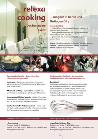 relexa
                  cooking                                     – möglich in Berlin und
                                                              Ratingen City
                                  Das besondere               relexa cooking
                                                              … ist Ihre Chance für ein tolles Mitmach-Erlebnis mit
                                                      Event   genussvollem Abschluss.
                                                              … heißt gemeinsam kochen mit Tagungsteilnehmern,
                                                              Geschäftspartnern, Freunden
                                                              … gemeinsam mit einem relexa-Küchenchef und
                                                              seinem Team

                                                              Zuerst: Gemeinsam schälen, schnippeln, filetieren, würzen …
                                                              Danach: Gemeinsam probieren, speisen, schlemmen ...
                                                              Wann? An Ihrem Wunschtermin!




Das relexa Kochstudio – direkt neben dem                      Kochen mit dem Chefkoch – der besondere
relexa hotel Stuttgarter Hof                                  Cooking-Termin im relexa hotel Ratingen City

Kochkurse – Sie bereiten gemeinsam mit unseren                Der Ablauf:
relexa-Köchen ein 3-Gänge-Menü zu (ab 4 Personen,             Nach einer ausführlichen Menübesprechung erfolgt
max. 20 Personen).                                            ein bisschen Unterricht zum Thema Warenkunde.
                                                              Dann werden die Schürzen umgebunden – und
After work cooking – Täglich 18:00 bis 22:00 Uhr.             der Kochspaß beginnt direkt in unserer modernen
Um Ihre Voranmeldung wird gebeten (ab 4 Personen).            Hotelküche. Danach wird im eleganten Hotel-
                                                              restaurant »Boulevard« gemeinsam gespeist.
Kochkurse mit Markus Semmler – Jeden 3. Samstag
im Monat lädt Starkoch Markus Semmler zum Kochen
ein. Die Plätze sind nur paarweise buchbar.

Das Kochstudio für Ihr Event buchen? – Gern! Auch
mit Koch und Servicepersonal. Sie informieren uns über
Ihre Pläne und erhalten von uns ein Angebot.




Unsere Lage: Siehe Seite 11, relexa hotel Stuttgarter Hof     Unsere Lage: Siehe Seite 31, relexa hotel Ratingen City


relexa cooking                                                relexa hotel Ratingen City
Anhalter Straße 7 · 10963 Berlin                              Calor-Emag-Straße 7 · 40878 Ratingen
Telefon 0 30 | 264 83 – 0 · Telefax 0 30 | 264 83 – 944       Telefon 0 21 02 | 16 75 – 504 · Telefax 0 21 02 | 16 75 – 520
Berlin@relexa-hotel.de                                        Ratingen-City@relexa-hotel.de


                                                                             50
 