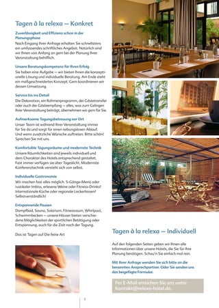 Tagen à la relexa – Konkret
Zuverlässigkeit und Effizienz schon in der
Planungsphase
Nach Eingang Ihrer Anfrage erhalten Sie schnellstens
ein umfassendes schriftliches Angebot. Natürlich sind
wir Ihnen von Anfang an gern bei der Planung Ihrer
Veranstaltung behilflich.

Unsere Beratungskompetenz für Ihren Erfolg
Sie haben eine Aufgabe – wir bieten Ihnen die konzepti-
onelle Lösung und individuelle Beratung. Am Ende steht
ein maßgeschneidertes Konzept. Gern koordinieren wir
dessen Umsetzung.

Service bis ins Detail
Die Dekoration, ein Rahmenprogramm, der Gästetransfer
oder auch der Gästeempfang – alles, was zum Gelingen
Ihrer Veranstaltung beiträgt, übernehmen wir gern für Sie.

Aufmerksame Tagungsbetreuung vor Ort
Unser Team ist während Ihrer Veranstaltung immer
für Sie da und sorgt für einen reibungslosen Ablauf.
Und wenn zusätzliche Wünsche auftreten: Bitte schön!
Sprechen Sie mit uns.

Komfortable Tagungsräume und modernste Technik
Unsere Räumlichkeiten sind jeweils individuell und
dem Charakter des Hotels entsprechend gestaltet.
Fast immer verfügen sie über Tageslicht. Modernste
Konferenztechnik versteht sich von selbst.

Individuelle Gastronomie
Wir machen fast alles möglich. 5-Gänge-Menü oder
rustikaler Imbiss, erlesene Weine oder Fitness-Drinks?
Internationale Küche oder regionale Leckerbissen?
Selbstverständlich!

Entspannende Pausen
Dampfbad, Sauna, Solarium, Fitnessraum, Whirlpool,
Schwimmbecken – unsere Häuser bieten verschie-
dene Möglichkeiten der sportlichen Betätigung oder
Entspannung, auch für die Zeit nach der Tagung.

Das ist Tagen auf Die feine Art
                                                             Tagen à la relexa – Individuell
                                                             Auf den folgenden Seiten geben wir Ihnen alle
                                                             Informationen über unsere Hotels, die Sie für Ihre
                                                             Planung benötigen. Schau‘n Sie einfach mal rein.

                                                             Mit Ihrer Anfrage wenden Sie sich bitte an die
                                                             benannten Ansprechpartner. Oder Sie senden uns
                                                             das beigefügte Formular.


                                                              Per E-Mail erreichen Sie uns unter
                                                              Kontakt@relexa-hotel.de.

                                             7
 