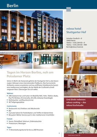 Berlin




                                                                               relexa hotel
                                                                               Stuttgarter Hof

                                                                               Anhalter Straße 8 – 9
                                                                               10963 Berlin
                                                                               Telefon 0 30 | 264 83 – 0
                                                                               Telefax 0 30 | 264 83 – 900
                                                                               Berlin@relexa-hotel.de




Tagen im Herzen Berlins, nah am
Potsdamer Platz
Schon im Berlin der Kaiserzeit gehörte der Stuttgarter Hof zu den bevor-
zugten Adressen eines internationalen Publikums. Das harmonische
Ambiente unserer erweiterten und neu eröffneten Hotelbereiche besitzt
eine mediterrane Leichtigkeit, die die Hektik der Großstadt schnell
vergessen lässt. Überzeugen Sie sich selbst.

Wohnen
■■   206 Gästezimmer und Suiten mit Bad/DU/WC, Föhn, Telefon, Radio,
     Pay-TV, Minibar, Zimmersafes, W-LAN, teilweise Hosenbügler
■■   Nichtraucher- und Raucherzimmer                                           Und direkt nebenan:
■■   40 Tiefgaragenplätze                                                      relexa cooking – das
Gastronomie                                                                    relexa Kochstudio
■■   Restaurants »La Fenêtre« und »Boulevard«
■■   Bar
■■   2 private Salons für Festlichkeiten und Treffen im kleinen Kreis
■■   Bei gutem Wetter Service auch in den mediterranen Innenhöfen

Freizeit
■■   Sauna, Dampfbad, Solarium, Erlebnisduschen
■■   Fitnessraum, Massagen

Tagen
■■   11 Veranstaltungsräume für bis zu 200 Personen

                                                                           8
                                                                                 Siehe hierzu Seite 50
 