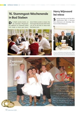 re l exa new s | ti c ker +++ ti c ke r +++ ticker +++ ticker +++ ticker +++ t i c ke r



                                                                                                Harry Wijnvoord
       16. Stammgast-Wochenende                                                                 bei relexa
       in Bad Steben
                                                                                                S       pontan besuchte uns auf der Wirt-
                                                                                                        schaftsmesse B2B in Hannover


       D       ie Köpfe rauchen bereits, um
               das besondere Pfingstevent,
       das alljährlich zur Chefsache erklärt
                                               deren Erlebnis werden zu lassen. Das
                                               Stammgast-Wochenende 2012 findet
                                               vom 24. bis 28. Mai im relexa hotel
                                                                                                Harry Wijnvoord, der ehemalige »Der-
                                                                                                Preis-ist-heiß«-Moderator!


       wird, wieder zu einem ganz beson-       Bad Steben statt.




                                                                                                Foto v.l.n.r. zwei Direktoren und ein Showmaster: Wilfried
                                                                                                N. Eulderink (relexa hotel Harz-Wald Braunlage), Harry
                                                          Foto: Teambesprechung in Bad Steben
                                                                                                Wijnvoord, Eberhard Haist (relexa hotel Bad Salzdetfurth)




        Zweimal
        »Ja!«


                                                                                                                                           Anne K
                                                                                                                                                 at
                                                                                                                                                       rin
                                                                                                                                                           Figg © ww
                                                                                                                                                               e




                                                                                                                                                  w.
                                                                                                                                                    fot
                                                                                                                                         lia.d         o
                                                                                                                                              e




                                                                                                … und dann zur Abkühlung in den Pool?
                                                                                                So festlich gekleidete Gäste wurden
                                                                                                bisher eher selten im Pool des relexa
                                                                                                hotels Frankfurt/Main gesichtet. Am
                                                                                                13. August feierten Iwona und Marco
                                                                                                Verardi ihre Hochzeit im relexa hotel
                                                                                                – und hatten viel Spaß! Das relexa ho-
                                                                                                tel wünscht Ihnen beiden von Herzen
                                                                                                Glück für Ihre gemeinsame Zukunft,
                                                                                                liebe Iwona und lieber Marco!




10 | relexa revue 1/2012
 