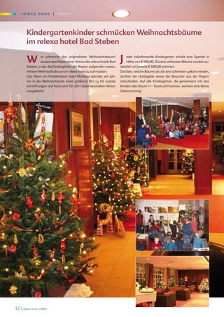 re l exa new s | i nter n



        Kindergartenkinder schmücken Weihnachtsbäume
        im relexa hotel Bad Steben

        W          er schmückt den originellsten Weihnachtsbaum?
                   lautete das Motto einer Aktion des relexa hotels Bad   J   eder teilnehmende Kindergarten erhielt eine Spende in
                                                                              Höhe von E 100,00. Die drei schönsten Bäume wurden zu-
        Steben, in der die Kindergärten der Region aufgerufen waren,      sätzlich mit jeweils E 500,00 prämiert.
        »ihren« Weihnachtsbaum im relexa hotel zu schmücken.              Darüber, welche Bäume als die drei schönsten gekürt werden,
        Das Team um Hoteldirektor Josef Matheus spendet seit Jah-         durften die Hotelgäste sowie die Besucher aus der Region
        ren in der Weihnachtszeit einen größeren Betrag für soziale       entscheiden. Auf alle Kindergärten, die gemeinsam mit den
        Einrichtungen und hatte sich für 2011 diese besondere Aktion      Kindern den Baum im Hause schmückten, wartete eine kleine
        ausgedacht.                                                       Überraschung!




12 | relexa revue 1/2012
 