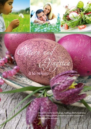 relexa new s




© iStockphoto.com/caracterdesign                © iStockphoto.com/skynesher                  Liv Friis-larsen © www.fotolia.de




                                                                                                                         Ina Schoenrock © www.fotolia.de
 Ostern und
      Pfingsten
                              à la relexa




                                   Die ideale Zeit für Spaziergänge, Ausflüge, Wochenendreisen.
                                   Zeit für Frühlingsgefühle. relexa hat sich darauf eingestellt –
                                   überzeugen Sie sich selbst.



                                                                                relexa revue 1/2012   | 15
 