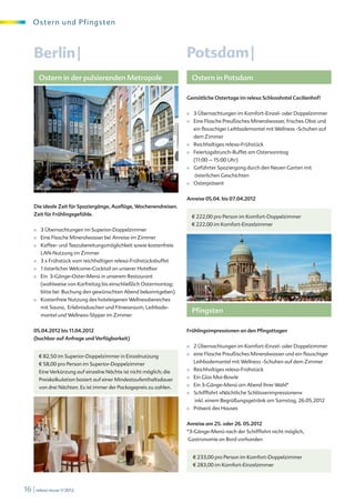 O s te r n und Pf i ngsten



    Berlin |                                                         Potsdam |
        Ostern in der pulsierenden Metropole                              Ostern in Potsdam

                                                                     Gemütliche Ostertage im relexa Schlosshotel Cecilienhof!


                                                                     ■     3 Übernachtungen im Komfort-Einzel- oder Doppelzimmer
                                                                     ■     Eine Flasche Preußisches Mineralwasser, frisches Obst und
                                                                           ein flauschiger Leihbademantel mit Wellness -Schuhen auf
                                                                           dem Zimmer
                                                                     ■     Reichhaltiges relexa-Frühstück
                                                                     ■     Feiertagsbrunch-Buffet am Ostersonntag
                                                                           (11:00 – 15:00 Uhr)
                                                                     ■     Geführter Spaziergang durch den Neuen Garten mit
                                                                            österlichen Geschichten
                                                                     ■     Osterpräsent
     © Berlin Partner/FTB Werbefotografie

                                                                     Anreise 05.04. bis 07.04.2012
    Die ideale Zeit für Spaziergänge, Ausflüge, Wochenendreisen.
    Zeit für Frühlingsgefühle.                                            € 222,00 pro Person im Komfort-Doppelzimmer
                                                                          € 222,00 im Komfort-Einzelzimmer
    ■   3 Übernachtungen im Superior-Doppelzimmer
    ■   Eine Flasche Mineralwasser bei Anreise im Zimmer
    ■   Kaffee- und Teezubereitungsmöglichkeit sowie kostenfreie
        LAN-Nutzung im Zimmer
    ■   3 x Frühstück vom reichhaltigen relexa-Frühstücksbuffet
    ■   1 österlicher Welcome-Cocktail an unserer Hotelbar
    ■   Ein 3-Gänge-Oster-Menü in unserem Restaurant
        (wahlweise von Karfreitag bis einschließlich Ostermontag;
        bitte bei Buchung den gewünschten Abend bekanntgeben)
                                                                         B. Schneider © digitalstock.de
    ■   Kostenfreie Nutzung des hoteleigenen Wellnessbereiches
        mit Sauna, Erlebnisduschen und Fitnessraum, Leihbade-
                                                                          Pfingsten
        mantel und Wellness-Slipper im Zimmer


    05.04.2012 bis 11.04.2012                                        Frühlingsimpressionen an den Pfingsttagen
    (buchbar auf Anfrage und Verfügbarkeit)
                                                                     ■     2 Übernachtungen im Komfort-Einzel- oder Doppelzimmer
        € 82,50 im Superior-Doppelzimmer in Einzelnutzung            ■     eine Flasche Preußisches Mineralwasser und ein flauschiger
        € 58,00 pro Person im Superior-Doppelzimmer                        Leihbademantel mit Wellness -Schuhen auf dem Zimmer
        Eine Verkürzung auf einzelne Nächte ist nicht möglich; die   ■     Reichhaltiges relexa-Frühstück
        Preiskalkulation basiert auf einer Mindestaufenthaltsdauer   ■     Ein Glas Mai-Bowle
        von drei Nächten. Es ist immer der Packagepreis zu zahlen.   ■     Ein 3-Gänge-Menü am Abend Ihrer Wahl*
                                                                     ■     Schifffahrt »Nächtliche Schlösserimpressionen«
                                                                            inkl. einem Begrüßungsgetränk am Samstag, 26.05.2012
                                                                     ■     Präsent des Hauses


                                                                     Anreise am 25. oder 26. 05.2012
                                                                     *3-Gänge-Menü nach der Schifffahrt nicht möglich,
                                                                     Gastronomie an Bord vorhanden


                                                                           € 233,00 pro Person im Komfort-Doppelzimmer
                                                                           € 283,00 im Komfort-Einzelzimmer
                                                                         © Düsseldorf Marketing und Tourismus GmbH




16 | relexa revue 1/2012
 
