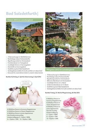 Bad Salzdetfurth |
    Ostern 2012 im Leinebergland




■   3 Übernachtungen im Wohlfühlzimmer
■   Reichhaltiges relexa-Frühstücksbuffet
■   Begrüßungscocktail am Anreiseabend
■   Fischabendessen am Freitagabend
■   Candlelight-Dinner am Samstagabend
■   Osterbuffet am Sonntagabend
    Stadtführung durch Bad Salzdetfurth
                                                                                Pfingsten 2012 im Leinebergland
■

■   Setzbügeleisenschießen für Groß und Klein am relexa hotel
■   Eiersuche für unsere kleinen Gäste in unserem relexa-Garten
                                                                            ■   3 Übernachtungen im Wohlfühlzimmer
Buchbar Karfreitag, 6. April bis Ostermontag, 9. April 2012                 ■   Reichhaltiges relexa-Frühstücksbuffet
                                                                            ■   Begrüßungscocktail am Anreiseabend
                                                                            ■   Welcome-Abendessen am Anreiseabend
                             Wir treffen uns
                             im relexa hotel                                ■   Candlelight-Dinner am 2. Abend
                            Bad Salzdetfurth!                               ■   Schlemmerabendessen am 3. Abend
                                                                            ■   Stadtführung durch Bad Salzdetfurth
                                                                            ■   Setzbügeleisenschießen für Groß und Klein am relexa hotel


                                                                            Buchbar Freitag, 25. Mai bis Pfingstmontag, 28. Mai 2012



                                                                                € 199,00 pro Person im
                                                                                Economy-Doppelzimmer
                                                                                € 229,00 pro Person im
                                                                                                                                                artmim © www.fotolia.de




                                            © iStockphoto.com/Fotosmurf03
                                                                                Classic-Doppelzimmer
                                                                                € 259,00 pro Person im

    € 209,00 pro Person im Economy-Doppelzimmer                                 Junior-Appartement

    € 239,00 pro Person im Classic-Doppelzimmer                                 Kein EZ-Zuschlag

    € 269,00 pro Person im Junior-Appartement                                   Kinderermäßigung:

    Kein Einzelzimmerzuschlag                                                   0 – 5 Jahre = 100%

    Kinderermäßigung: 0 – 5 Jahre = 100%                                        6 – 12 Jahre = 70%

    6 – 12 Jahre = 70% º 13 – 16 Jahre = 30%                                    13 – 16 Jahre = 30%




                                                                                                                         relexa revue 1/2012   | 17
 