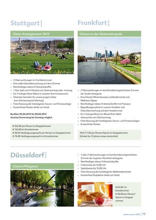 Stuttgart |                                                               Frankfurt |
    Oster-Arrangement 2012                                                     Ostern in der Mainmetropole




                                            Jürgen Fälchle © fotolia.de




■   2 Übernachtungen im Familienzimmer
                                                                           telesniuk © fotolia.de
■   Eine süße Osterüberraschung auf dem Zimmer
■   Reichhaltiges relexa-Frühstücksbuffet
■   1 Glas Sekt zum Frühstück am Ostersonntag oder -montag                ■    2 Übernachtungen im komfortabel eingerichteten Zimmer
■   Ein 3-Gänge-Oster-Menü in unserem Kaminrestaurant                          der Studio-Kategorie
■   Ostereier bemalen für unsere jungen Gäste                             ■    Eine Flasche Mineralwasser, Leihbademantel und
     (von Donnerstag bis Montag)                                               Wellness-Slipper
■   Freie Nutzung der hoteleigenen Sauna- und Fitnessanlage               ■    Reichhaltiges relexa-Frühstückbuffet mit Prosseco
■   Kostenfreies Parken direkt am Hotel                                   ■    Begrüßungscocktail in unserer Hotelbar und
                                                                               Osterüberraschung auf dem Hotelzimmer
Buchbar 05.04.2012 bis 09.04.2012                                         ■    Ein 3 Gänge-Menü am Abend Ihrer Wahl
Anreise Donnerstag bis Sonntag möglich                                    ■    »Eiersuche« am Ostersonntag
                                                                          ■    Freie Nutzung der hoteleigenen Sauna- und Fitnessanlagen
                                                                          ■    Kostenfreies Parken
    € 102,00 pro Person im Doppelzimmer
    € 132,00 im Einzelzimmer
    € 49,50 Verlängerungsnacht pro Person im Doppelzimmer                      Ab € 77,50 pro Person/Nacht im Doppelzimmer
    € 79,00 Verlängerungsnacht im Einzelzimmer                                 (Kinder bis 12 Jahren reisen kostenfrei)




Düsseldorf |                                                              ■	   1 oder 2 Übernachtungen im komfortabel eingerichteten
                                                                               Zimmer der Superior-/Komfort-Kategorie
                                                                          ■    Reichhaltiges relexa-Frühstücksbuffet
                                                                               Frühanreise ab 12:00 Uhr
    Ostern/Pfingsten
                                                                          ■

                                                                          ■    Spätabreise bis 15:00 Uhr
                                                                          ■    Freie Nutzung des hoteleigenen Wellnessbereiches
                                                                          ■    Kostenfreie Parkplätze direkt am Hotel




                                                                                                                    € 62,00 im
                                                                                                                    Einzelzimmer
                                                                                                                    € 36,00 pro Person/
                                                                                                                    Nacht im Doppel-
                                                                                                                    zimmer
 Heinz Waldukat © fotolia.de                                               Tomo Jesenicnik © fotolia.de




                                                                                                                             relexa revue 1/2012   | 19
 