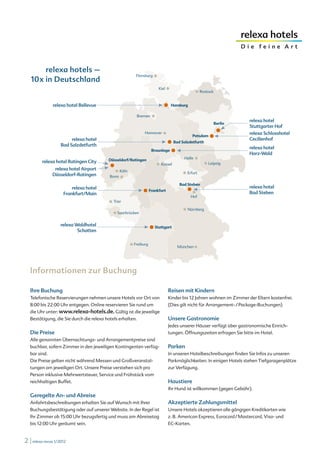 relexa hotels –
   10x in Deutschland




   Informationen zur Buchung

   Ihre Buchung                                                     Reisen mit Kindern
   Telefonische Reservierungen nehmen unsere Hotels vor Ort von     Kinder bis 12 Jahren wohnen im Zimmer der Eltern kostenfrei.
   8:00 bis 22:00 Uhr entgegen. Online reservieren Sie rund um      (Dies gilt nicht für Arrangement- / Package-Buchungen)
   die Uhr unter: www.relexa-hotels.de. Gültig ist die jeweilige
   Bestätigung, die Sie durch die relexa hotels erhalten.           Unsere Gastronomie
                                                                    Jedes unserer Häuser verfügt über gastronomische Einrich-
   Die Preise                                                       tungen. Öffnungszeiten erfragen Sie bitte im Hotel.
   Alle genannten Übernachtungs- und Arrangementpreise sind
   buchbar, sofern Zimmer in den jeweiligen Kontingenten verfüg-    Parken
   bar sind.                                                        In unseren Hotelbeschreibungen finden Sie Infos zu unseren
   Die Preise gelten nicht während Messen und Großveranstal-        Parkmöglichkeiten. In einigen Hotels stehen Tiefgaragenplätze
   tungen am jeweiligen Ort. Unsere Preise verstehen sich pro       zur Verfügung.
   Person inklusive Mehrwertsteuer, Service und Frühstück vom
   reichhaltigen Buffet.                                            Haustiere
                                                                    Ihr Hund ist willkommen (gegen Gebühr).
   Geregelte An- und Abreise
   Anfahrtsbeschreibungen erhalten Sie auf Wunsch mit Ihrer         Akzeptierte Zahlungsmittel
   Buchungsbestätigung oder auf unserer Website. In der Regel ist   Unsere Hotels akzeptieren alle gängigen Kreditkarten wie
   Ihr Zimmer ab 15:00 Uhr bezugsfertig und muss am Abreisetag      z. B. American Express, Eurocard / Mastercard, Visa- und
   bis 12:00 Uhr geräumt sein.                                      EC-Karten.


2 | relexa revue 1/2012
 