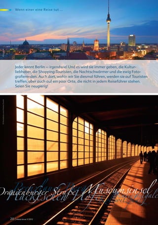 We nn e i ne r ei ne Rei se tut ...
 © fotolia.de




                                                                                                                   licht75 © www.fotolia.de




                                        Jeder kennt Berlin – irgendwie! Und es wird sie immer geben, die Kultur-
                                        liebhaber, die Shopping-Touristen, die Nachtschwärmer und die ewig Foto-
                                        grafierenden. Auch dort, wohin wir Sie diesmal führen, werden sie auf Touristen
                                        treffen, aber auch auf ein paar Orte, die nicht in jedem Reiseführer stehen.
                                        Seien Sie neugierig!
 © iStockphoto.com/Andrea Zanchi




   Prenzlauer Berg Nationalgaler
Oranienburger Straße Museumsinsel
  Hackeschen Höfe                                                                        Kollwitzplatz
                                   20 | relexa revue 1/2012
 