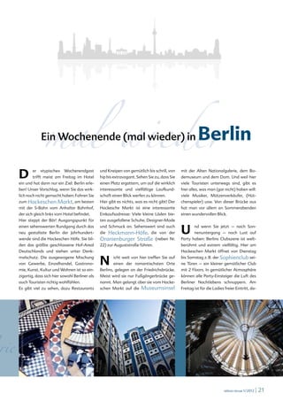 rare © www.fotolia.de




      D                                er
                                             mal wieder
                                            Ein Wochenende (mal wieder) in


                                            »typische«   Wochenendgast
                                       trifft meist am Freitag im Hotel
                                                                                                               und Kneipen von gemütlich bis schrill, von
                                                                                                               hip bis extravagant. Sehen Sie zu, dass Sie
                                                                                                                                                                                           Berlin
                                                                                                                                                             mit der Alten Nationalgalerie, dem Bo-
                                                                                                                                                             demuseum und dem Dom. Und weil hier
      ein und hat dann nur ein Ziel: Berlin erle-                                                              einen Platz ergattern, um auf die wirklich    viele Touristen unterwegs sind, gibt es
      ben! Unser Vorschlag, wenn Sie das wirk-                                                                 interessante und vielfältige Laufkund-        hier alles, was man (gar nicht) haben will:
      lich noch nicht gemacht haben: Fahren Sie                                                                schaft einen Blick werfen zu können.          viele Musiker, Mützenverkäufer, (Hüt-
      zum Hackeschen                                Markt, am besten                                           Hier gibt es nichts, was es nicht gibt! Der   chenspieler) usw. Von dieser Brücke aus
      mit der S-Bahn vom Anhalter Bahnhof,                                                                     Hackesche Markt ist eine interessante         hat man vor allem an Sommerabenden
      der sich gleich links vom Hotel befindet.                                                                Einkaufsadresse: Viele kleine Läden bie-      einen wundervollen Blick.
      Hier steppt der Bär! Ausgangspunkt für                                                                   ten ausgefallene Schuhe, Designer-Mode
      einen sehenswerten Rundgang durch das
      neu gestaltete Berlin der Jahrhundert-
                                                                                                               und Schmuck an. Sehenswert sind auch
                                                                                                               die   Heckmann-Höfe, die von der              U                            nd wenn Sie jetzt – nach Son-
                                                                                                                                                                                          nenuntergang – noch Lust auf
      wende sind die Hackeschen Höfe. Sie bil-                                                                 Oranienburger Straße           (neben Nr.     Party haben: Berlins Clubszene ist welt-
      den das größte geschlossene Hof-Areal                                                                    22) zur Auguststraße führen.                  berühmt und extrem vielfältig. Hier am
      Deutschlands und stehen unter Denk-                                                                                                                    Hackeschen Markt öffnet von Dienstag
      malschutz. Die ausgewogene Mischung
      von Gewerbe, Einzelhandel, Gastrono-
      mie, Kunst, Kultur und Wohnen ist so ein-
                                                                                                               N       icht weit von hier treffen Sie auf
                                                                                                                       einen der romantischsten Orte
                                                                                                               Berlins, gelegen an der Friedrichsbrücke.
                                                                                                                                                             bis Samstag z. B. der Sophienclub sei-
                                                                                                                                                             ne Türen – ein kleiner gemütlicher Club
                                                                                                                                                             mit 2 Floors. In gemütlicher Atmosphäre
      zigartig, dass sich hier sowohl Berliner als                                                             Meist wird sie nur Fußgängerbrücke ge-        können alle Party-Einsteiger die Luft des
      auch Touristen richtig wohlfühlen.                                                                       nannt. Man gelangt über sie vom Hacke-        Berliner Nachtlebens schnuppern. Am
      Es gibt viel zu sehen, dazu Restaurants                                                                  schen Markt auf die    Museumsinsel           Freitag ist für die Ladies freier Eintritt, da-
                                                                             © iStockphoto.com/gioadventures




rie
      © iStockphoto.com/marc fischer




                                                                                                                                                                © iStockphoto.com/hsvrs




                                                                                                                                                                                                       relexa revue 1/2012   | 21
 