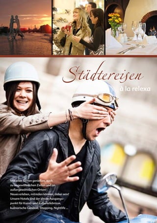 relexa new s




                                                             Uwe Malitz © www.fotolia.de




                                                                        Städtereisen       à la relexa
©iStockphoto.com/mbbirdy




                           Mit allen Sinnen genießen, auch
                           zu ungewöhnlichen Zeiten und an
                           außergewöhnlichen Orten?
                           Neues erleben, mitreden können, dabei sein?
                           Unsere Hotels sind der ideale Ausgangs-
                           punkt für Kunst- und Kulturerlebnisse,
                           kulinarische Genüsse, Shopping, Nightlife …


                                                                                            relexa revue 1/2012   | 23
 