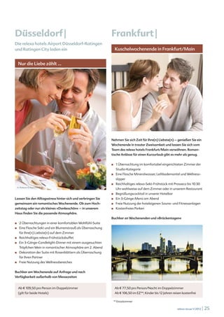 Düsseldorf |                                                    Frankfurt |
Die relexa hotels Airport Düsseldorf-Ratingen
und Ratingen City laden ein                                           Kuschelwochenende in Frankfurt/Main


      Nur die Liebe zählt ...




                                                                 drubig-photo © www.fotolia.de




                                                                Nehmen Sie sich Zeit für Ihre(n) Liebste(n) – genießen Sie ein
                                                                Wochenende in trauter Zweisamkeit und lassen Sie sich vom
                                                                Team des relexa hotels Frankfurt/Main verwöhnen. Roman-
                                                                tische Anlässe für einen Kurzurlaub gibt es mehr als genug.


                                                                ■		   1 Übernachtung im komfortabel eingerichteten Zimmer der
                                                                      Studio-Kategorie
                                                                ■		   Eine Flasche Mineralwasser, Leihbademantel und Wellness-
                                                                      slipper
                                                                ■		   Reichhaltiges relexa-Sekt-Frühstück mit Prosseco bis 10:30
  A. Pobitzer © digitalstock.de
                                                                      Uhr wahlweise auf dem Zimmer oder in unserem Restaurant
                                                                ■		   Begrüßungscocktail in unserer Hotelbar
Lassen Sie den Alltagsstress hinter sich und verbringen Sie     ■		   Ein 3-Gänge-Menü am Abend
gemeinsam ein romantisches Wochenende. Ob zum Hoch-             ■		   Freie Nutzung der hoteleigenen Sauna- und Fitnessanlagen
zeitstag oder nur als kleines »Dankeschön« – in unserem         ■		   Kostenfreies Parken
Haus finden Sie die passende Atmosphäre.
                                                                Buchbar an Wochenenden und »Brückentagen«
■		   2 Übernachtungen in einer komfortablen Wohlfühl-Suite
■		   Eine Flasche Sekt und ein Blumenstrauß als Überraschung
      für Ihre(n) Liebste(n) auf dem Zimmer
■		   Reichhaltiges relexa-Frühstücksbuffet
■		   Ein 3-Gänge-Candlelight-Dinner mit einem ausgesuchten
      Tröpfchen Wein in romantischer Atmosphäre am 2. Abend
■		   Dekoration der Suite mit Rosenblättern als Überraschung
      für Ihren Partner
■		   Freie Nutzung des Wellnessbereiches


Buchbar am Wochenende auf Anfrage und nach
Verfügbarkeit außerhalb von Messezeiten                           © iStockphoto.com/Mlenny



      Ab € 109,50 pro Person im Doppelzimmer                          Ab € 77,50 pro Person/Nacht im Doppelzimmer
      (gilt für beide Hotels)                                         Ab € 106,50 im EZ**; Kinder bis 12 Jahren reisen kostenfrei

                                                                  ** Einzelzimmer

                                                                                                                   relexa revue 1/2012   | 25
 