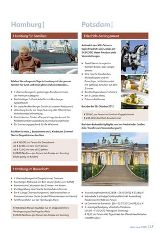 Hamburg |                                                        Potsdam |
      Hamburg für Familien                                             Friedrich-Arrangement

                                                                 Anlässlich des 300. Geburts-
                                                                 tages Friedrichs des Großen am
                                                                 24.01.2012 bietet Potsdam viele
                                                                 Veranstaltungen.

                                                                 ■		    Zwei Übernachtungen im
                                                                        Komfort-Einzel- oder Doppel-
                                                                        zimmer                               stedah © www.fotolia.de
  © iStockphoto.com/Rolf Weschke
                                                                 ■		    Eine Flasche Preußisches
                                                                        Mineralwasser und ein
Erleben Sie aufregende Tage in Hamburg mit der ganzen                   flauschiger Leihbademantel
Familie! Für Groß und Klein gibt es viel zu entdecken ...               mit Wellness-Schuhen auf dem
                                                                        Zimmer
■		   2 Übernachtungen in geräumigen Familienzimmern             ■		    Reichhaltiges relexa-Frühstück
      der Premium-Kategorie                                      ■		    Ein 3-Gänge-Menü
■		   Reichhaltiges Frühstücksbuffet mit Hamburger               ■		    Präsent des Hauses
      Spezialitäten
■		   Ein typisches Hamburger Gericht in unserem Restaurant      Buchbar bis 28. Oktober 2012                © iStockphoto.com/pidjoe
■		   »Hamburg Card« zur freien Nutzung aller öffentlichen
      Verkehrsmittel in Hamburg                                        € 195,00 pro Person im Komfort-Doppelzimmer
■		   Eintrittskarten für den »Tierpark Hagenbeck« und die             € 245,00 im Komfort-Einzelzimmer
      Modelleisenbahnausstellung »Miniaturwunderland«
■		   Ein Erinnerungsgeschenk für die »Kleinen«                  Buchbare kulturelle Highlights rund um Friedrich den Großen
                                                                 (inkl. Transfer zum Veranstaltungsort)
Buchbar für max. 2 Erwachsene und 2 Kinder pro Zimmer!
Nur im Doppelzimmer buchbar.


      Ab € 165,00 pro Person für Erwachsene
      Ab € 42,00 pro Kind bis 11 Jahren
      Ab € 72,00 pro Kind ab 12 Jahren
      € 20,00 Nachlass pro Person bei Anreise am Sonntag
      (nicht gültig für Kinder)




      Hamburg im Rosenbett

■		   2 Übernachtungen im Doppelzimmer Premium
■		   Kuscheliges Frühstück am Bett serviert (oder vom Buffet)
                                                                       © iStockphoto.com/ Himagine
■		   Romantische Dekoration des Zimmers mit Rosen
■		   Zur Begrüßung eine Flasche Sekt auf dem Zimmer
■		   Ein 4-Gänge-Überraschungsmenü bei Kerzenschein im          ■		    Ausstellung Friederisiko (28.04.–28.10.2012): € 33,00 p.P.
      Restaurant »Unter Deck« (in den Wintermonaten am Kamin)    ■		    Individuelle 2-stündige Stadtrundfahrt inkl. Ausstellung
■		   Schiffsrundfahrt auf der Hamburger Alster                         Friederisiko: € 74,00 pro Person
                                                                 ■		    Le Carrousel de Sanssouci (19.–22.07.2012): € 92,50 p. P.
      € 169,00 pro Person (buchbar nur im Doppelzimmer)          ■		    3- stündiger Rundgang »Friedrichs Potsdam«
      Verlängerung auf Anfrage buchbar                                  ( 01.05.–13.10.2012 Freitag und Samstag):
      € 20,00 Nachlass pro Person bei Anreise am Sonntag                € 12,00 pro Person inkl. Tagesticket der öffentlichen Verkehrs-
                                                                        mittel Potsdam


                                                                                                                       relexa revue 1/2012   | 27
 