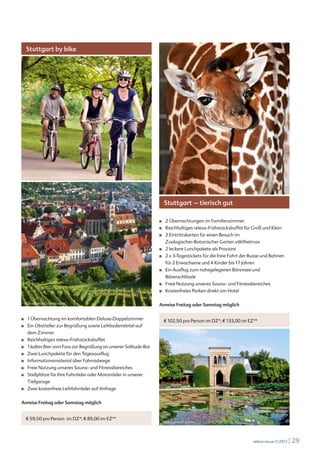 Stuttgart by bike




 © iStockphoto.com /MoniqueRodriguez




                                                                           Stuttgart – tierisch gut

                                                                     ■		   2 Übernachtungen im Familienzimmer
                                                                     ■		   Reichhaltiges relexa-Frühstücksbuffet für Groß und Klein
                                                                     ■		   2 Eintrittskarten für einen Besuch im
                                                                           Zoologischer-Botanischer Garten »Wilhelma«
                                                                     ■		   2 leckere Lunchpakete als Proviant
                                                                     ■		   2 x 3-Tagestickets für die freie Fahrt der Busse und Bahnen
                                                                           für 2 Erwachsene und 4 Kinder bis 17 Jahren
                                                                     ■		   Ein Ausflug zum nahegelegenen Bärensee und
                                                                           Bärenschlössle
                                                                     ■		   Freie Nutzung unseres Sauna- und Fitnessbereiches
                                                                     ■		   Kostenfreies Parken direkt am Hotel

  © iStockphoto.com/sculpies
                                                                     Anreise Freitag oder Samstag möglich


■		   1 Übernachtung im komfortablen Deluxe-Doppelzimmer                   € 102,50 pro Person im DZ*; € 133,00 im EZ**
■		   Ein Obstteller zur Begrüßung sowie Leihbademäntel auf
      dem Zimmer
■		   Reichhaltiges relexa-Frühstücksbuffet
■		   1 kaltes Bier vom Fass zur Begrüßung an unserer Solitude-Bar
■		   Zwei Lunchpakete für den Tagesausflug
■		   Informationsmaterial über Fahrradwege
■		   Freie Nutzung unseres Sauna- und Fitnessbereiches
■		   Stellplätze für Ihre Fahrräder oder Motorräder in unserer
      Tiefgarage
■		   Zwei kostenfreie Leihfahrräder auf Anfrage


Anreise Freitag oder Samstag möglich


      € 59,50 pro Person im DZ*; € 89,00 im EZ**
                                                                       Bernd Deinert © Fotolia




                                                                                                                      relexa revue 1/2012   | 29
 
