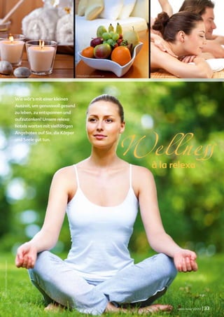 relexa new s




©iStockphoto.com/Moncherie                                             ©iStockphoto.com/erwin_ps     Yuri Arcurs © www.fotolia.de




                                      Wie wär’s mit einer kleinen
                                      Auszeit, um genussvoll gesund
                                      zu leben, zu entspannen und




                                                                                                   Wellness
                                      aufzutanken? Unsere relexa
                                      hotels warten mit vielfältigen
                                      Angeboten auf Sie, die Körper
                                      und Seele gut tun.




                                                                                                     à la relexa
  ©iStockphoto.com/Troels Graugaard




                                                                                                                               relexa revue 1/2012   | 33
 