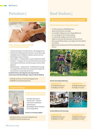 We l l ne s s



     Potsdam |                                                          Bad Steben |
         Medical Wellness                                                   Mit dem Elektrorad in den Frankenwald

                                                                        Mit dem Elektrorad den Frankenwald erkunden!


                                                                        ■    3 x Übernachtung im Wohlfühlzimmer
                                                                        ■    relexa-Vitalfrühstück vom Buffet
                                                                        ■    3 x Genießer-Halbpension als 4-Gänge-Wahlmenü
                                                                        ■    2 x Lunchpaket für Ihre Frankenwaldtour
                                                                        ■    2 x »Geschafft«-Radler an der relexa-Bar
                                                                        ■    Täglich eine Flasche Mineralwasser auf dem Zimmer
                                                                        ■    Nutzung des Elektrorades an zwei Tagen inkl. Fahrradhelm
                                                                        ■    Tourenkarte
     Fitness und Entspannung durch Ayurveda                             ■    Bademantel und Saunatuch für Ihren Aufenthalt auf dem
     im relexa Schlosshotel Cecilienhof                                      Zimmer


     ■   2 Übernachtungen im Komfort-Einzel- oder Doppelzimmer
     ■   Eine Flasche Preußisches Mineralwasser, und ein flauschiger
         Leihbademantel mit Wellness-Schuhen auf dem Zimmer
     ■   Reichhaltiges relexa-Frühstück
     ■   Fitness Menü – 3-Gänge-Menü an einem Abend Ihrer Wahl
     ■   Shirodara – Stirnguss mit warmem Öl wirkt harmonisierend
         und entspannt die Psyche, das Nervensystem wird zur Ruhe
         gebracht
     ■   Mukabhyanga – sanfte Gesicht- und Oberkörpermassage
         mit typgerechtem Öl. Wirkt sehr entspannend, steigert die
         Konzentration und beruhigt die Nerven
     Zusätzlich können Sie folgende Leistungen buchen:
     weitere Ayurveda Behandlungen, Yoga und Nordic Walking                 W. Luger © digitalstock.de



         € 210,00 pro Person im Komfort-Doppelzimmer
         € 290,00 im Komfort-Einzelzimmer                               Anreise Sonntag bis Dienstag

                                                                            Komfortzimmer                       Standardzimmer
                                                                            € 375,00 Einzelzimmer               € 345,00 Einzelzimmer
         »Super-Sonntag«                                                    € 333,00 p. P. im DZ*               € 315,00 p. P. im DZ*


                                  Genießen Sie einen Super-Sonntag
                                  im relexa Schlosshotel Cecilienhof!


                                  ■   Eine Übernachtung im
                                      Komfort-EZ**- oder DZ*
                                  ■   Eine Flasche Preußisches
                                      Mineralwasser
                                  ■   Reichhaltiges relexa-Frühstück
                                  ■   Ein 2-Gänge-Menü
                                                                        Anreise Mittwoch bis Samstag
                                  Anreise nur Sonntag möglich
                                                                            Komfortzimmer                       Standardzimmer
         € 65,00 pro Person im Komfort-Doppelzimmer                         € 390,00 Einzelzimmer               € 360,00 Einzelzimmer
         € 95,00 im Komfort-Einzelzimmer                                    € 348,00 p. P. im DZ*               € 330,00 p. P. im DZ*




34 | relexa revue 1/2012
 